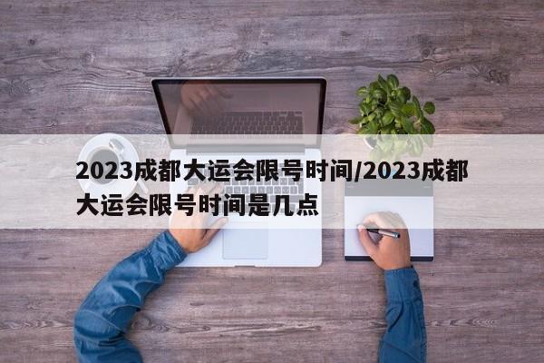 2023成都大运会限号时间/2023成都大运会限号时间是几点