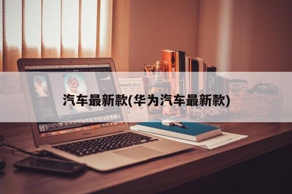汽车最新款(华为汽车最新款)