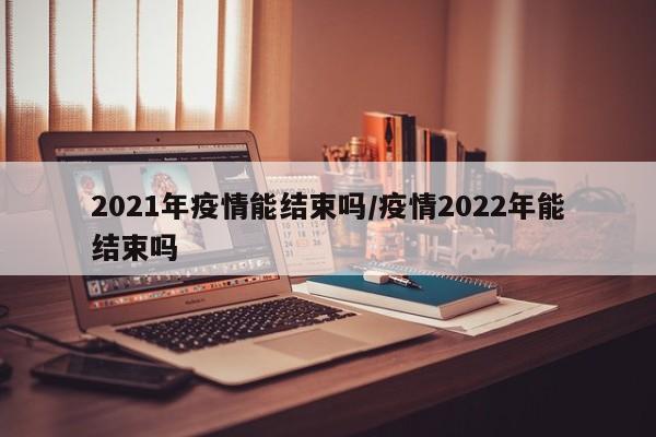 2021年疫情能结束吗/疫情2022年能结束吗