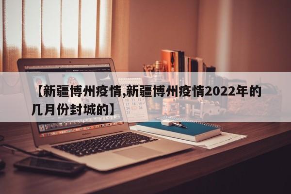 【新疆博州疫情,新疆博州疫情2022年的几月份封城的】