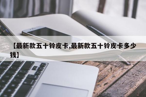 【最新款五十铃皮卡,最新款五十铃皮卡多少钱】