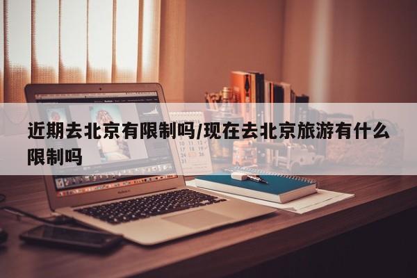 近期去北京有限制吗/现在去北京旅游有什么限制吗