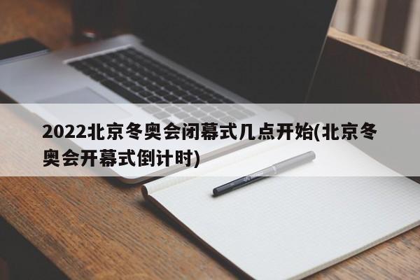 2022北京冬奥会闭幕式几点开始(北京冬奥会开幕式倒计时)
