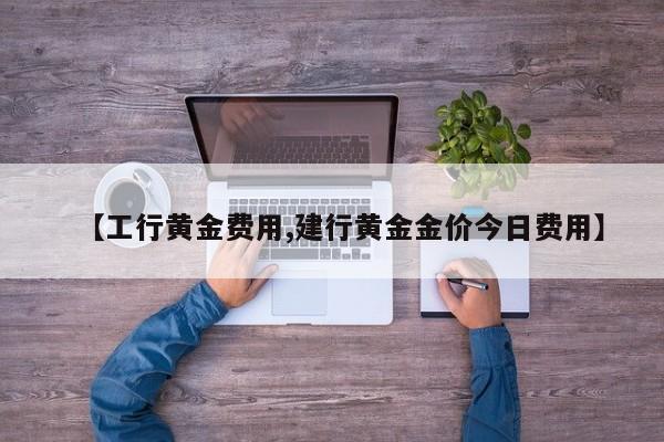【工行黄金费用,建行黄金金价今日费用】