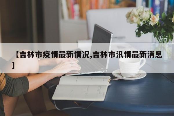【吉林市疫情最新情况,吉林市汛情最新消息】