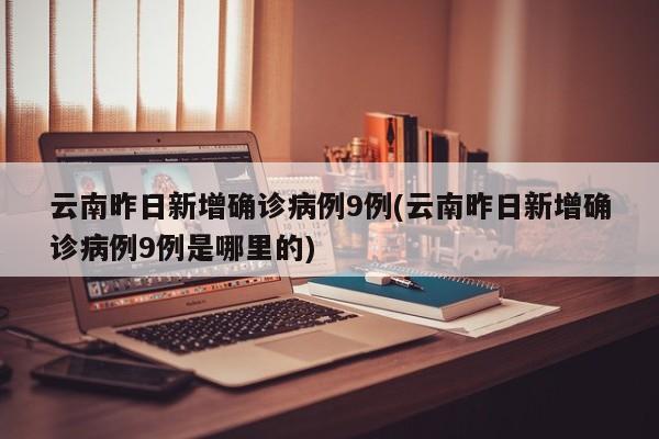 云南昨日新增确诊病例9例(云南昨日新增确诊病例9例是哪里的)