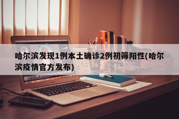 哈尔滨发现1例本土确诊2例初筛阳性(哈尔滨疫情官方发布)