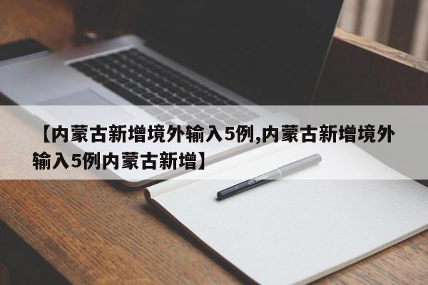 【内蒙古新增境外输入5例,内蒙古新增境外输入5例内蒙古新增】