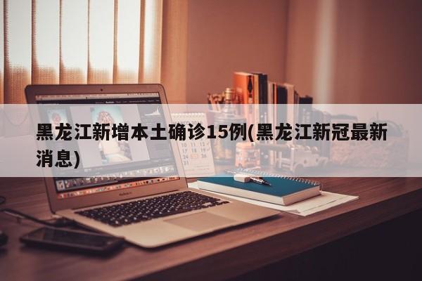 黑龙江新增本土确诊15例(黑龙江新冠最新消息)