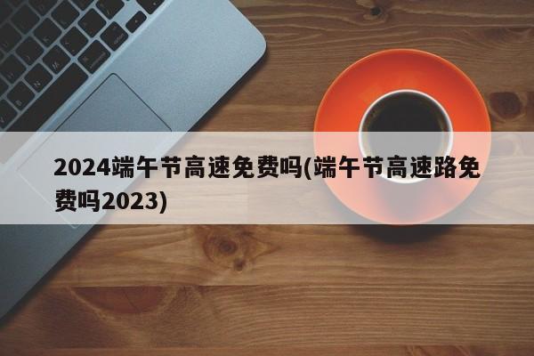 2024端午节高速免费吗(端午节高速路免费吗2023)