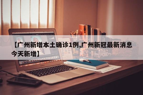 【广州新增本土确诊1例,广州新冠最新消息今天新增】