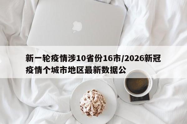 新一轮疫情涉10省份16市/2026新冠疫情个城市地区最新数据公