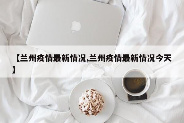 【兰州疫情最新情况,兰州疫情最新情况今天】