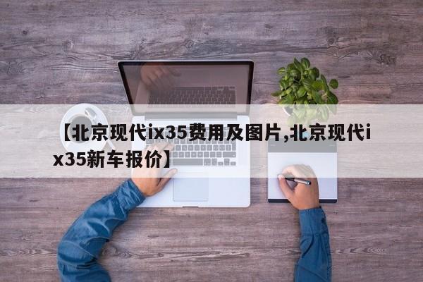 【北京现代ix35费用及图片,北京现代ix35新车报价】