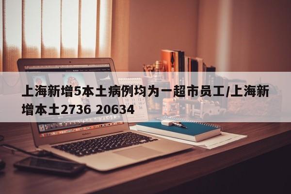 上海新增5本土病例均为一超市员工/上海新增本土2736 20634