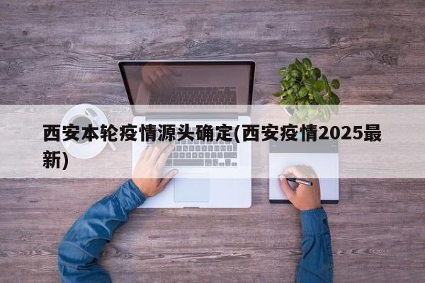 西安本轮疫情源头确定(西安疫情2025最新)