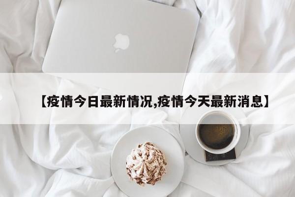 【疫情今日最新情况,疫情今天最新消息】