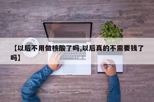 【以后不用做核酸了吗,以后真的不需要钱了吗】