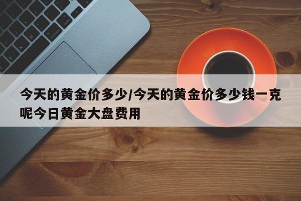今天的黄金价多少/今天的黄金价多少钱一克呢今日黄金大盘费用