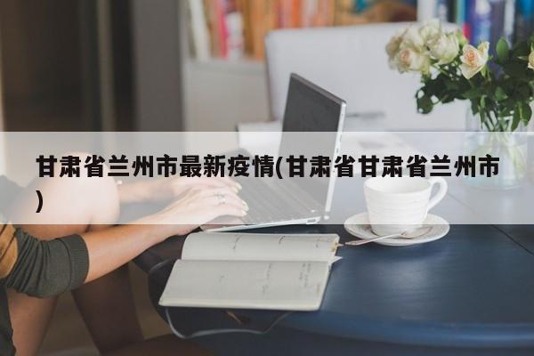 甘肃省兰州市最新疫情(甘肃省甘肃省兰州市)