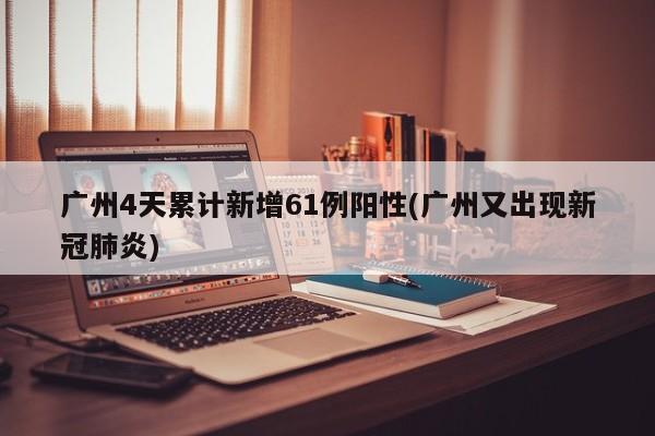 广州4天累计新增61例阳性(广州又出现新冠肺炎)