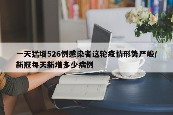 一天猛增526例感染者这轮疫情形势严峻/新冠每天新增多少病例