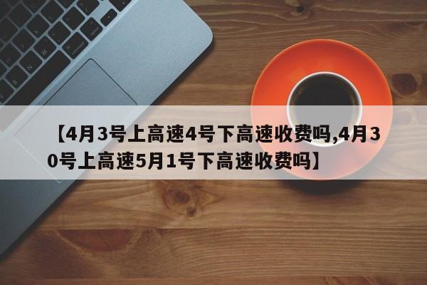 【4月3号上高速4号下高速收费吗,4月30号上高速5月1号下高速收费吗】