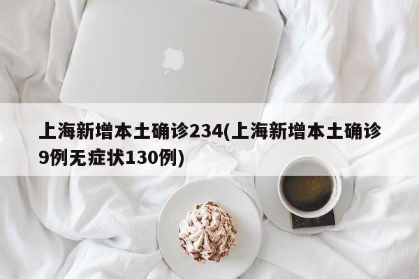 上海新增本土确诊234(上海新增本土确诊9例无症状130例)