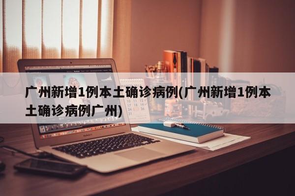 广州新增1例本土确诊病例(广州新增1例本土确诊病例广州)