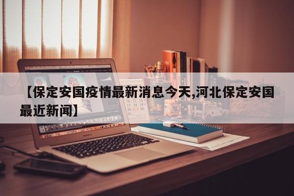 【保定安国疫情最新消息今天,河北保定安国最近新闻】