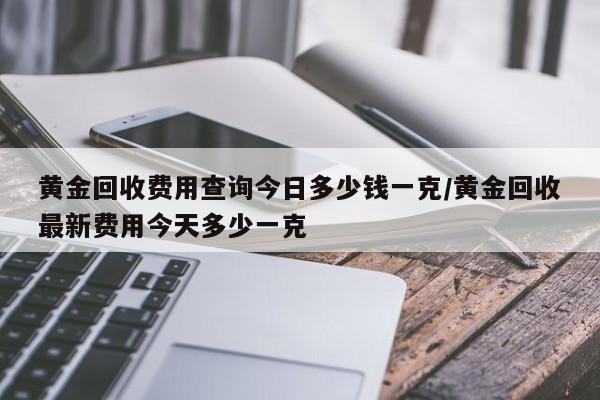 黄金回收费用查询今日多少钱一克/黄金回收最新费用今天多少一克