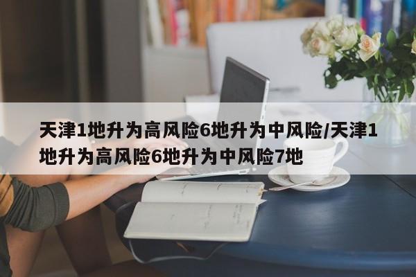天津1地升为高风险6地升为中风险/天津1地升为高风险6地升为中风险7地