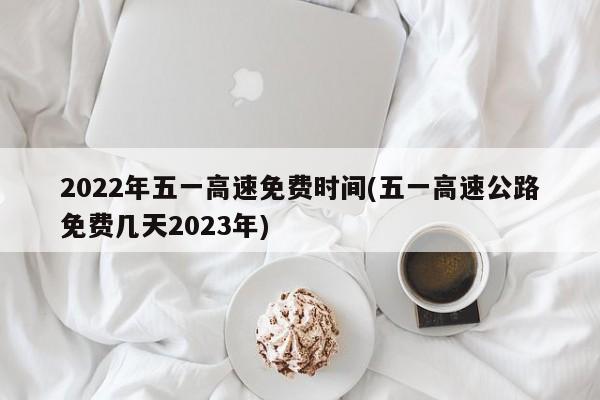 2022年五一高速免费时间(五一高速公路免费几天2023年)