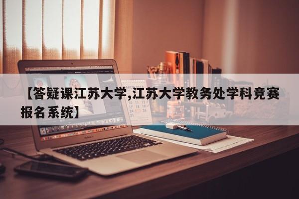 【答疑课江苏大学,江苏大学教务处学科竞赛报名系统】