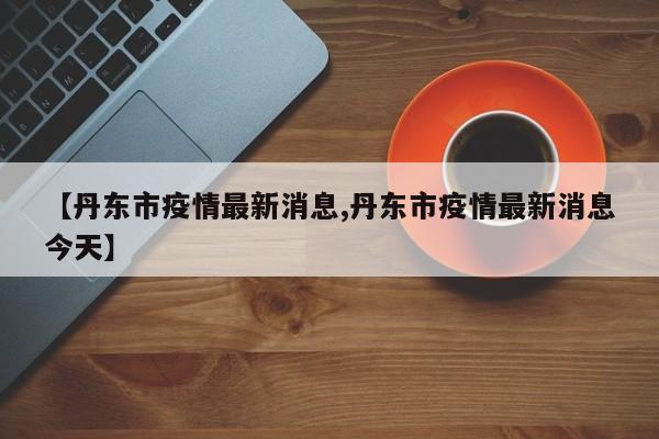 【丹东市疫情最新消息,丹东市疫情最新消息今天】