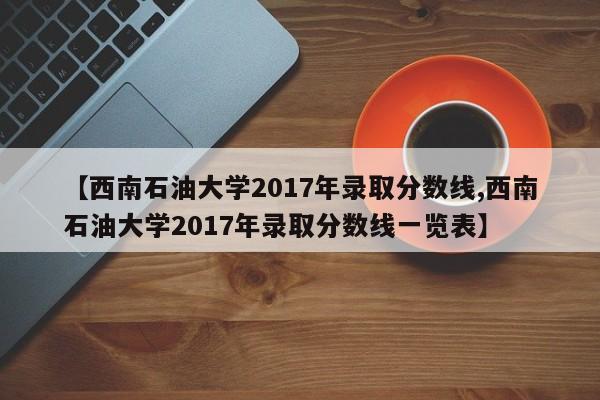 【西南石油大学2017年录取分数线,西南石油大学2017年录取分数线一览表】