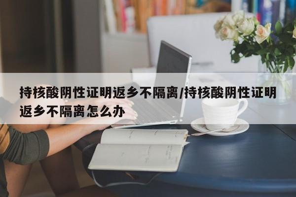 持核酸阴性证明返乡不隔离/持核酸阴性证明返乡不隔离怎么办