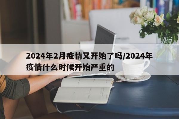 2024年2月疫情又开始了吗/2024年疫情什么时候开始严重的
