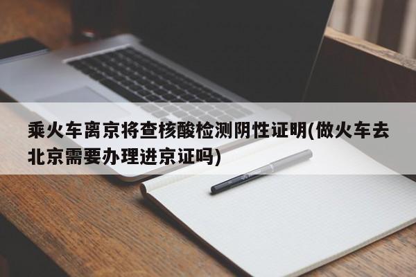 乘火车离京将查核酸检测阴性证明(做火车去北京需要办理进京证吗)