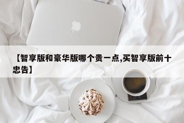 【智享版和豪华版哪个贵一点,买智享版前十忠告】
