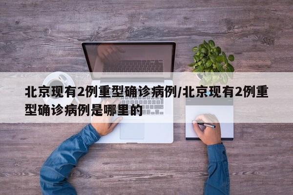 北京现有2例重型确诊病例/北京现有2例重型确诊病例是哪里的
