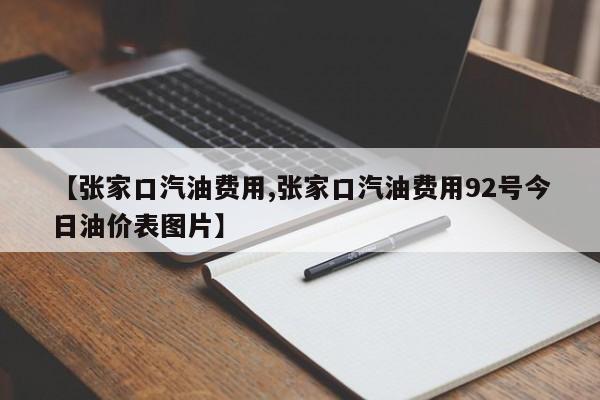 【张家口汽油费用,张家口汽油费用92号今日油价表图片】