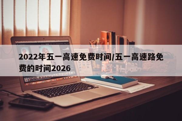 2022年五一高速免费时间/五一高速路免费的时间2026