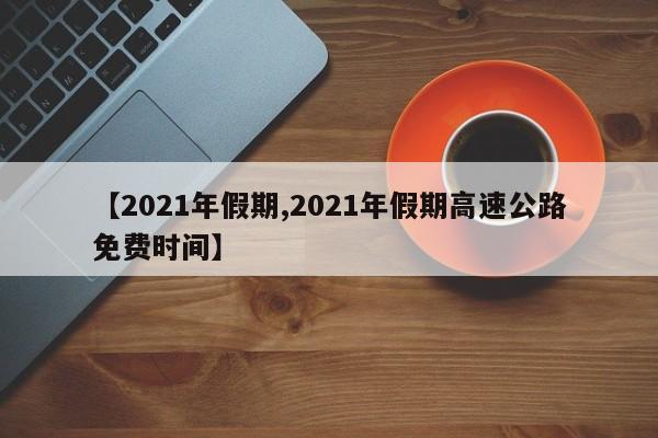 【2021年假期,2021年假期高速公路免费时间】