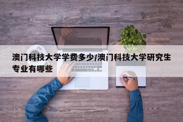 澳门科技大学学费多少/澳门科技大学研究生专业有哪些