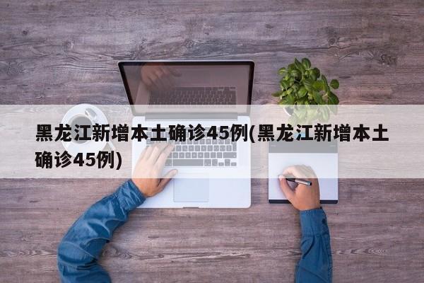 黑龙江新增本土确诊45例(黑龙江新增本土确诊45例)