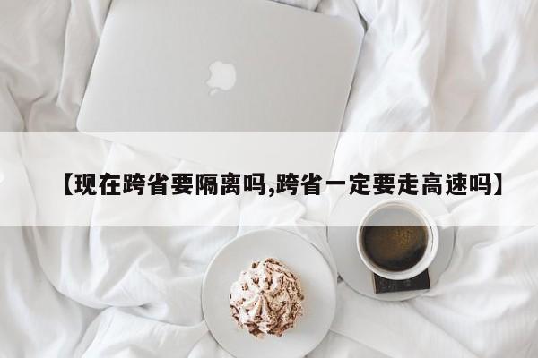【现在跨省要隔离吗,跨省一定要走高速吗】