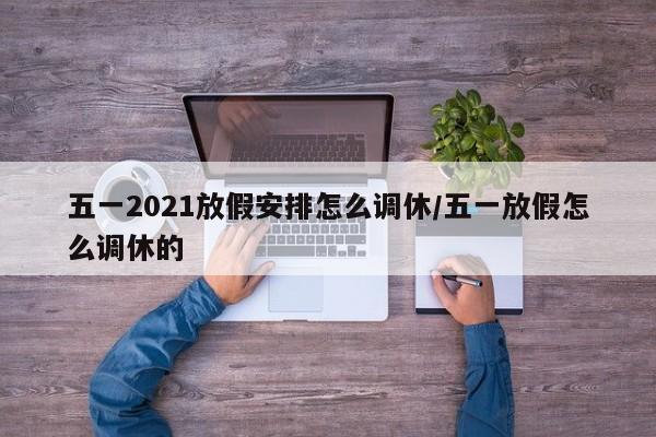五一2021放假安排怎么调休/五一放假怎么调休的