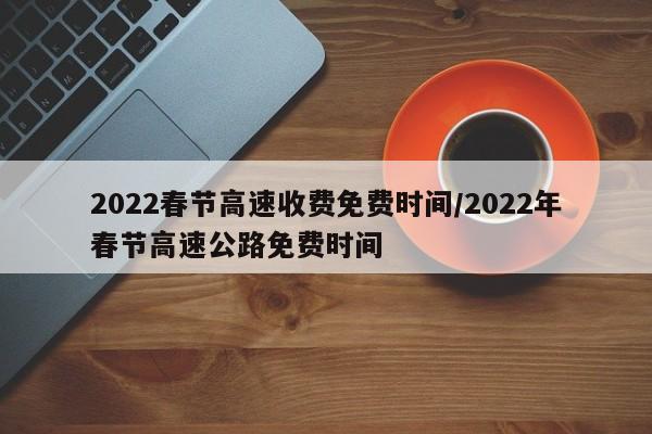 2022春节高速收费免费时间/2022年春节高速公路免费时间