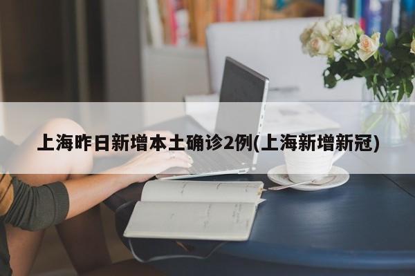 上海昨日新增本土确诊2例(上海新增新冠)